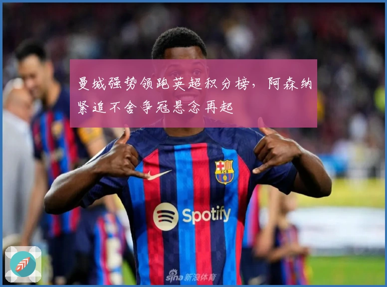 曼城强势领跑英超积分榜，阿森纳紧追不舍争冠悬念再起