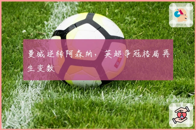 曼城逆转阿森纳，英超争冠格局再生变数