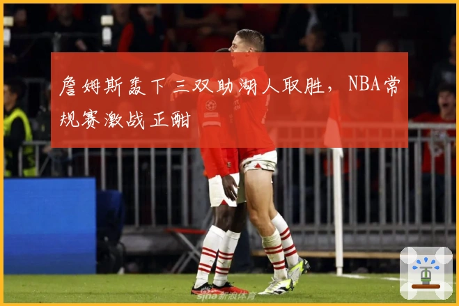 詹姆斯轰下三双助湖人取胜，NBA常规赛激战正酣