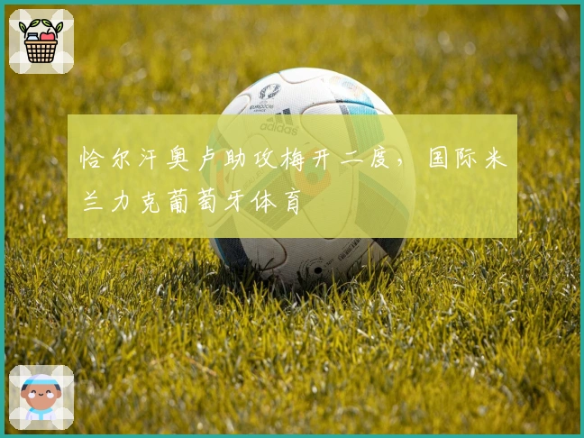 恰尔汗奥卢助攻梅开二度，国际米兰力克葡萄牙体育