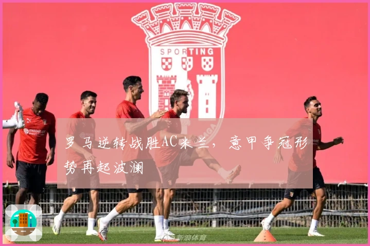 罗马逆转战胜AC米兰,意甲争冠形势再起波澜