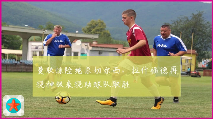 曼联惊险绝杀切尔西,拉什福德再现神级表现助球队取胜