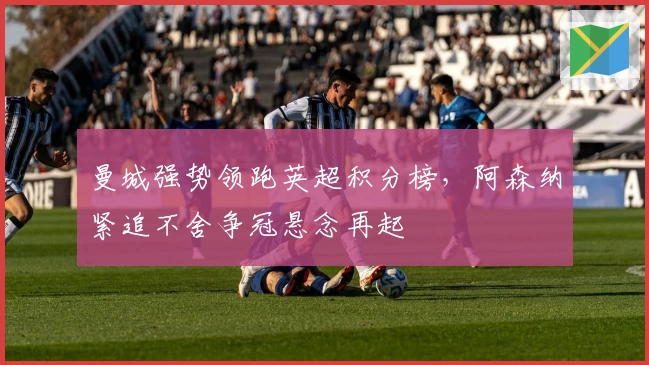 曼城强势领跑英超积分榜,阿森纳紧追不舍争冠悬念再起