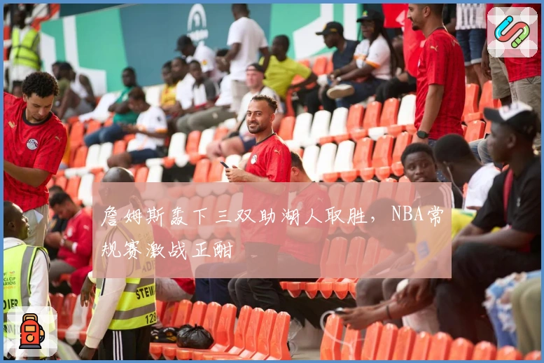 詹姆斯轰下三双助湖人取胜，NBA常规赛激战正酣